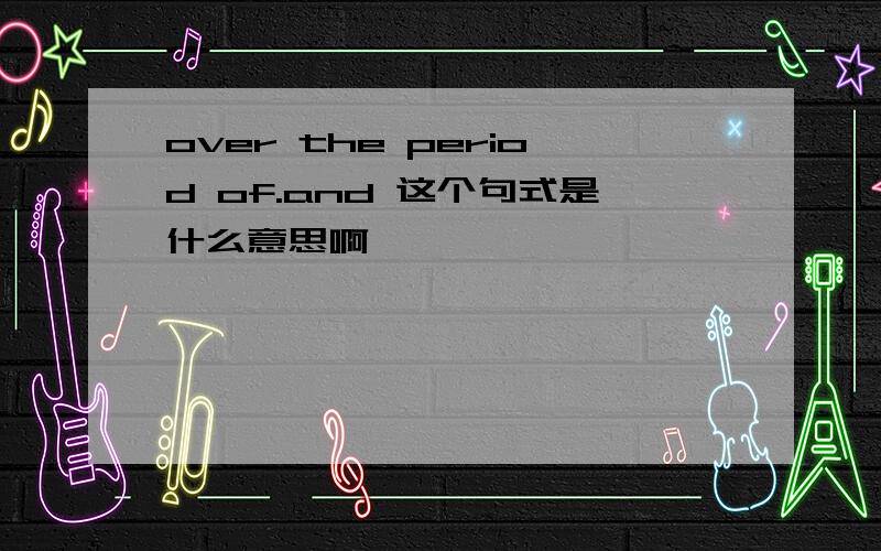 over the period of.and 这个句式是什么意思啊