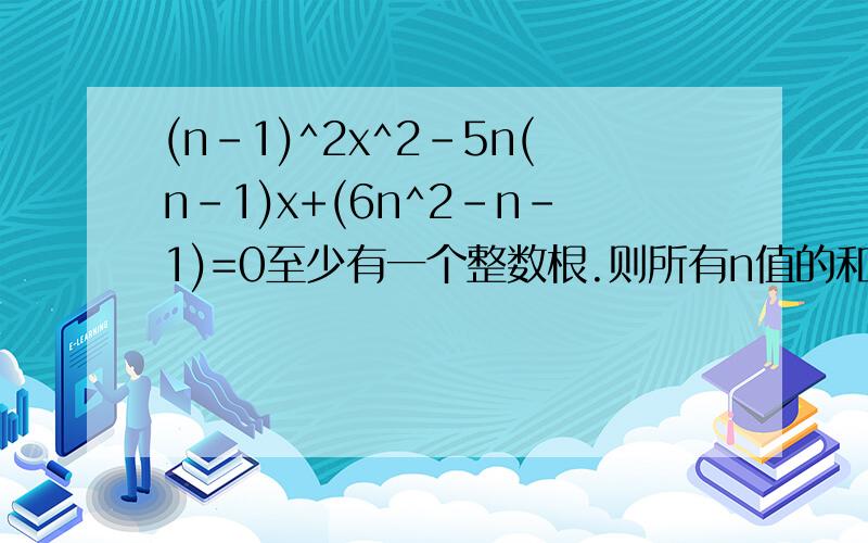 (n-1)^2x^2-5n(n-1)x+(6n^2-n-1)=0至少有一个整数根.则所有n值的和为?为什么?