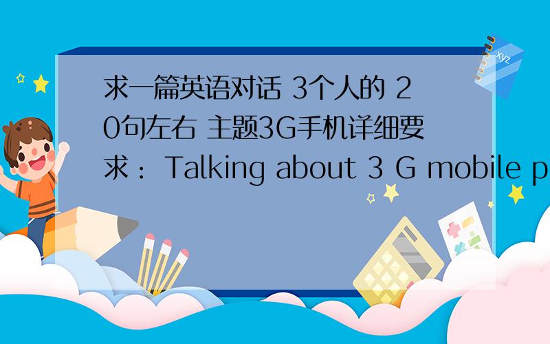 求一篇英语对话 3个人的 20句左右 主题3G手机详细要求： Talking about 3 G mobile phonesIn your talking you may refer to the following information:3 G Mobile phones What is 3 G mobile phone?Why is 3 G mobile phone so popular with co