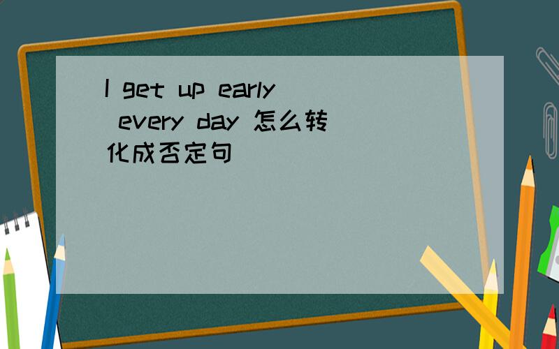 I get up early every day 怎么转化成否定句