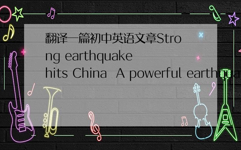 翻译一篇初中英语文章Strong earthquake hits China  A powerful earthquake measuring 7.8 has hit China's southern province of Sichuan, shaking buildings as far away as Beijing, Shanghai and Bangkok.  It was not immediately clear if there were