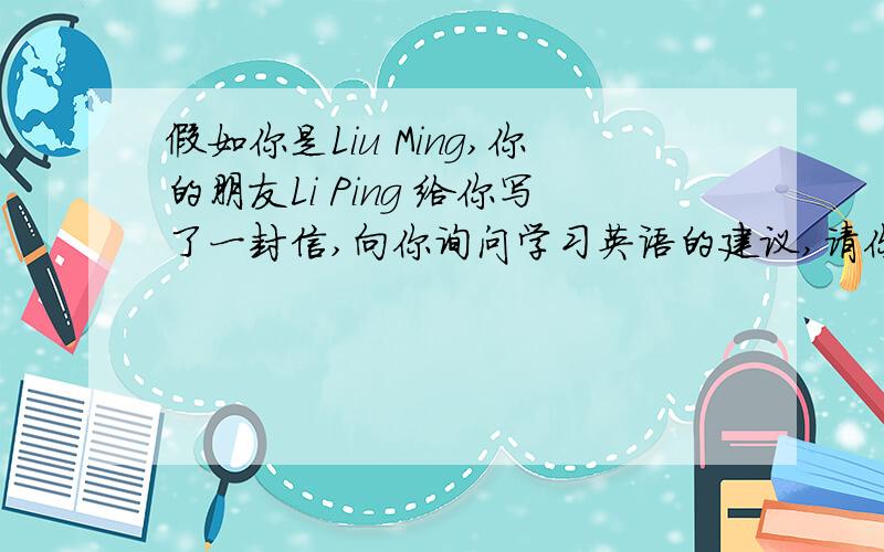 假如你是Liu Ming,你的朋友Li Ping 给你写了一封信,向你询问学习英语的建议,请你写假如你是Liu Ming,你的朋友Li Ping 给你写了一封信,向你询问学习英语的建议,请你写封回信%D%A假如你是Liu Ming,你
