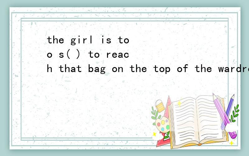 the girl is too s( ) to reach that bag on the top of the wardrobe(首字母填空）