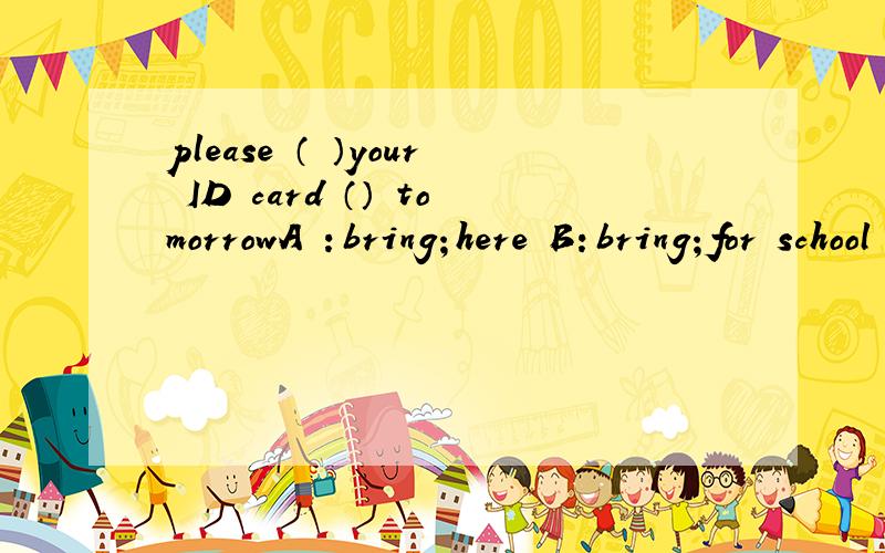 please （ ）your ID card （） tomorrowA ：bring；here B：bring；for school C：take；for school D：take；here