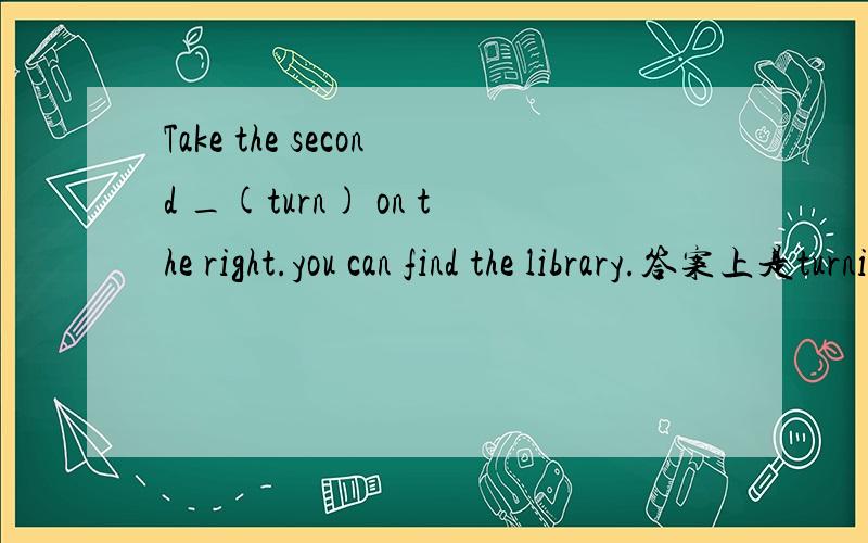 Take the second _(turn) on the right.you can find the library.答案上是turning,为什么呢?