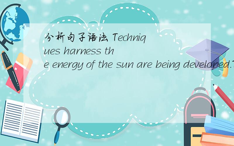 分析句子语法 Techniques harness the energy of the sun are being developed.Techniques to harness the energy of the sun are being developed.Techniques是主语,此句可简化为Techniques are being developed.中间是修饰.问题1： to harness