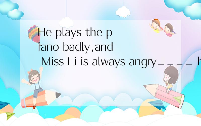 He plays the piano badly,and Miss Li is always angry____ him 求下横线的单词应是什么.with at 中选一个