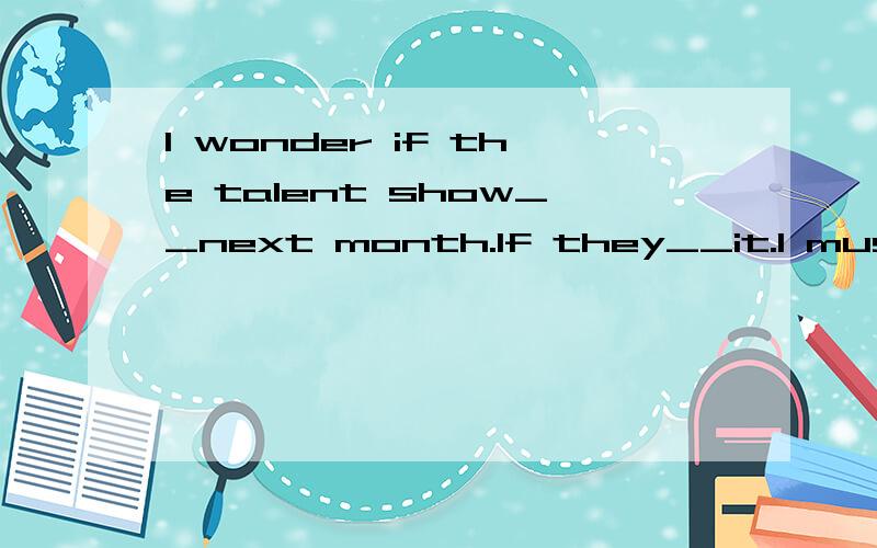I wonder if the talent show__next month.If they__it.I must get ready for it.A will hold;hold B will hold;will hold C goes;went D is hold;will hold