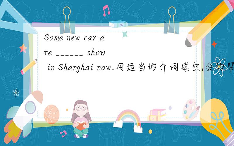 Some new car are ______ show in Shanghai now.用适当的介词填空,会的帮个忙