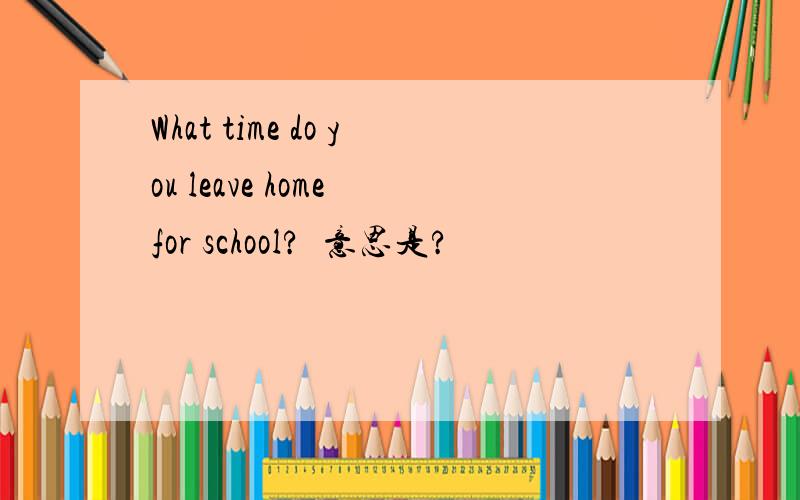 What time do you leave home for school?  意思是?