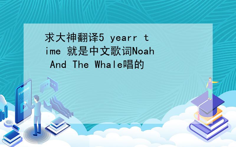 求大神翻译5 yearr time 就是中文歌词Noah And The Whale唱的