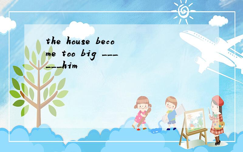 the house become too big ______him