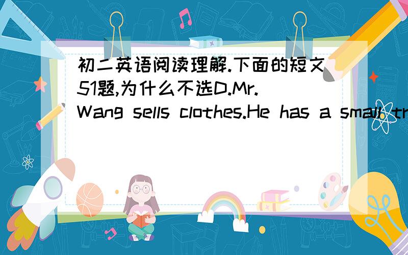 初二英语阅读理解.下面的短文51题,为什么不选D.Mr.Wang sells clothes.He has a small truck,and he buys clothes from the factory and takes them from one house to another and tries to sell them to people.He sells a lot of clothes in the