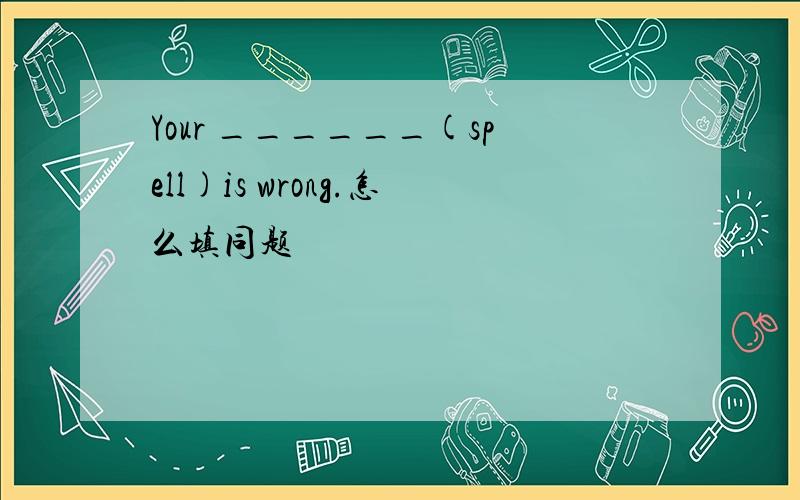 Your ______(spell)is wrong.怎么填同题