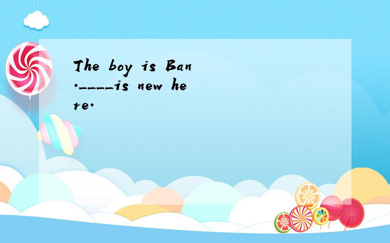 The boy is Ban.____is new here.