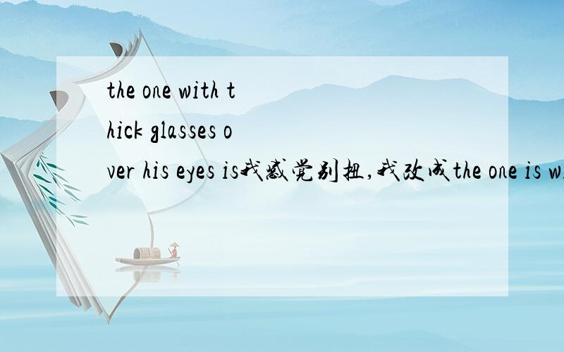 the one with thick glasses over his eyes is我感觉别扭,我改成the one is with thick glasses overhis eyes 如果不可以那么是为什么呢?