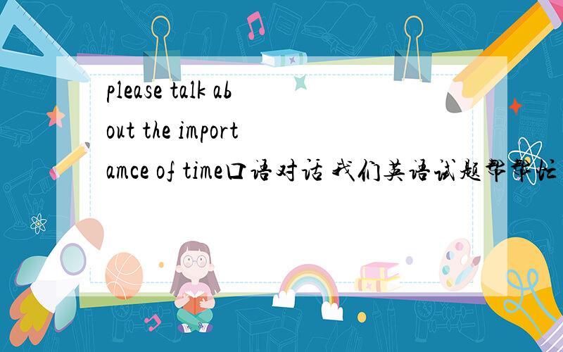 please talk about the importamce of time口语对话 我们英语试题帮帮忙