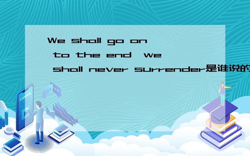 We shall go on to the end,we shall never surrender是谁说的