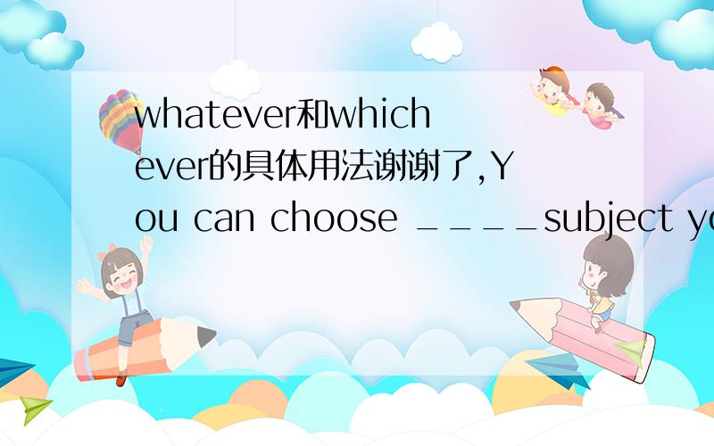 whatever和whichever的具体用法谢谢了,You can choose ____subject you like ,but be sure to devote enough time to it.中间这个词答案选whatever 为什么不选whichever 两者用法到底有什么区别?