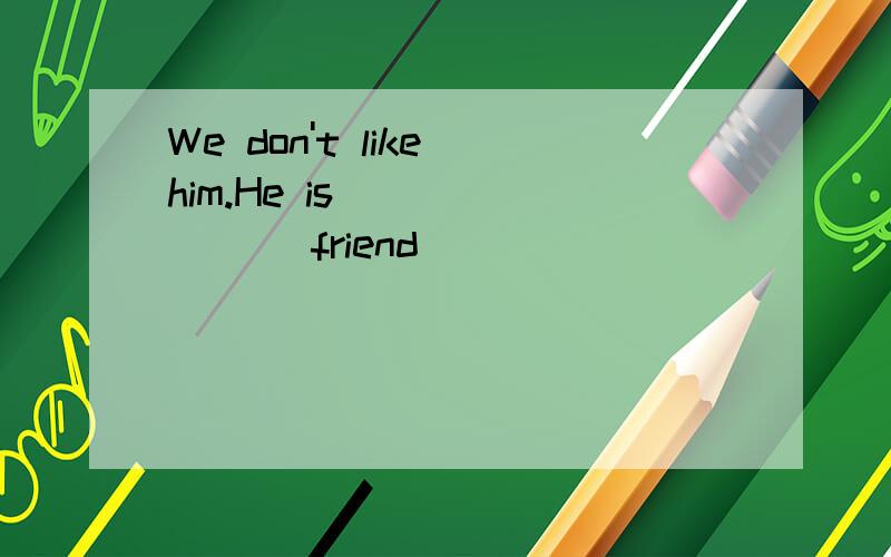 We don't like him.He is ______ (friend)
