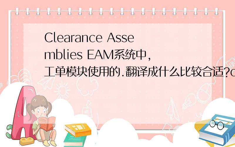 Clearance Assemblies EAM系统中,工单模块使用的.翻译成什么比较合适?clearance 是隔离的意思
