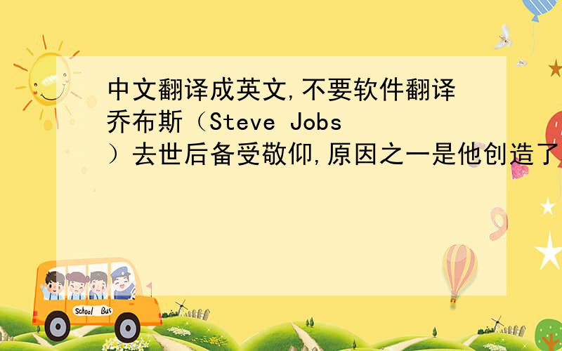 中文翻译成英文,不要软件翻译乔布斯（Steve Jobs）去世后备受敬仰,原因之一是他创造了科技产品的美感.乔布斯认为无论汽车还是电脑,人们都愿意购买一些比同类产品更为美观的东西.在乔布