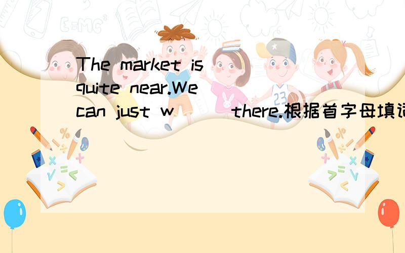 The market is quite near.We can just w( ) there.根据首字母填词.