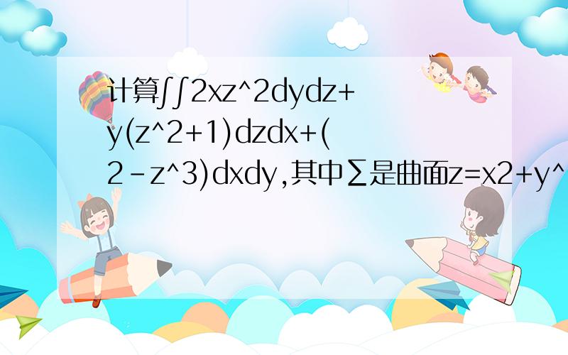 计算∫∫2xz^2dydz+y(z^2+1)dzdx+(2-z^3)dxdy,其中∑是曲面z=x2+y^2(0计算∫∫2xz^2dydz+y(z^2+1)dzdx+(2-z^3)dxdy，其中∑是曲面z=x^2+y^2(0