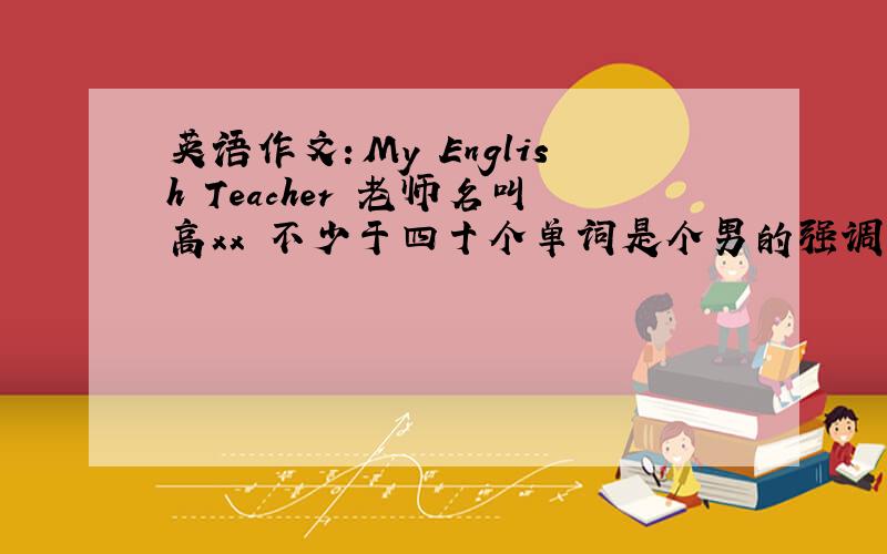 英语作文：My English Teacher 老师名叫高xx 不少于四十个单词是个男的强调一下他是中国人