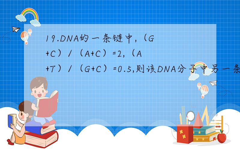 19.DNA的一条链中,（G+C）/（A+C）=2,（A+T）/（G+C）=0.5,则该DNA分子中另一条互补链上同样的碱基比例分别为：A．2和2 B.0.5和0.5 C.2和0.5 D.0.5和2