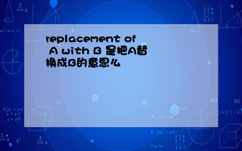 replacement of A with B 是把A替换成B的意思么