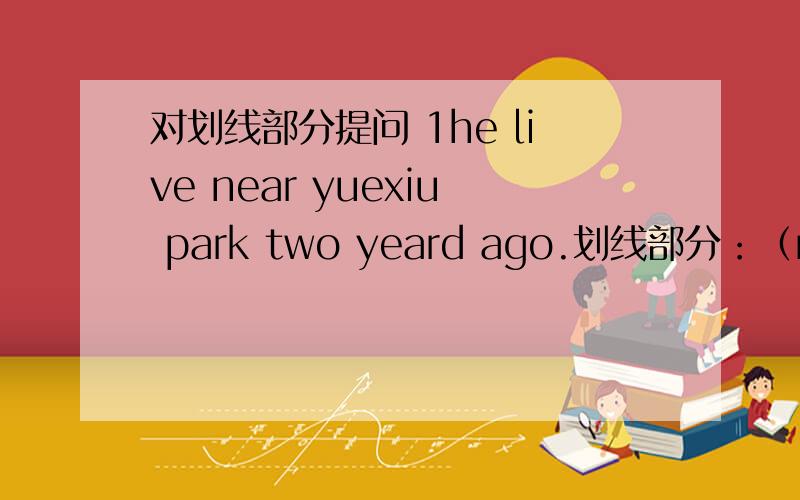 对划线部分提问 1he live near yuexiu park two yeard ago.划线部分：（near yuexiu park) 提问：（ ) ( )he( )tuo years ago?2we came here by undergound.划线部分：(by underground).提问：（ ）（ ）you ( )here?3that child cried fo