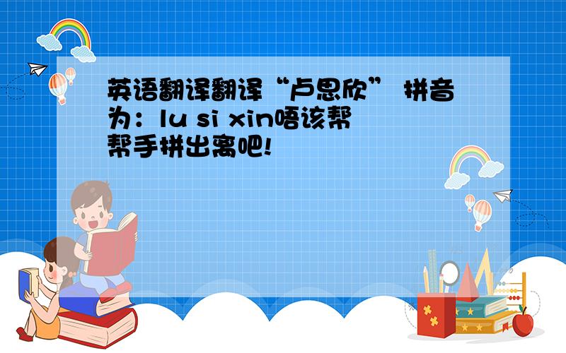 英语翻译翻译“卢思欣” 拼音为：lu si xin唔该帮帮手拼出离吧!