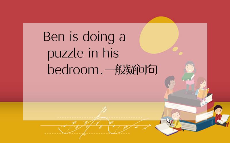 Ben is doing a puzzle in his bedroom.一般疑问句