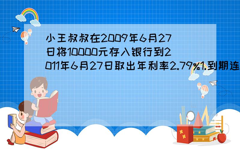 小王叔叔在2009年6月27日将10000元存入银行到2011年6月27日取出年利率2.79%1.到期连本带息共可得多少元?2.小王叔叔准备将所有的利息的20%买书,买书用去多少钱?