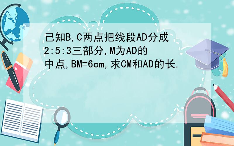己知B,C两点把线段AD分成2:5:3三部分,M为AD的中点,BM=6cm,求CM和AD的长.