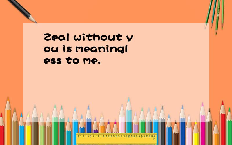 Zeal without you is meaningless to me.