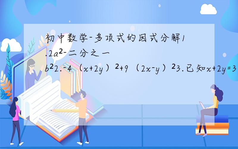 初中数学-多项式的因式分解1.2a²-二分之一b²2.-4（x+2y）²+9（2x-y）²3.已知x+2y=3,x-2y=-2,求x²-4y²的值4.已知4m+n=90,2m-3n=10,求（m+2n）²-（3m-n）²的值