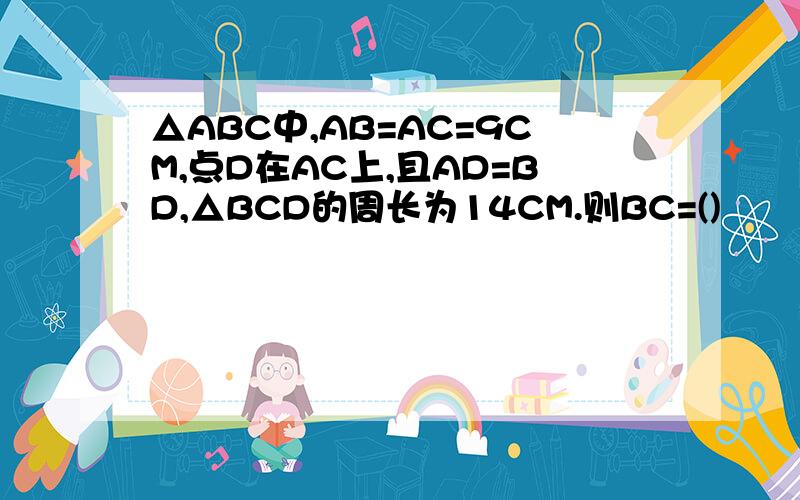 △ABC中,AB=AC=9CM,点D在AC上,且AD=BD,△BCD的周长为14CM.则BC=()