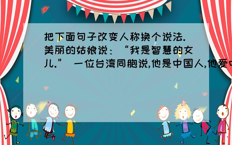 把下面句子改变人称换个说法.美丽的姑娘说：“我是智慧的女儿.” 一位台湾同胞说,他是中国人,他爱中国.