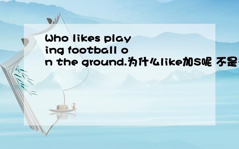 Who likes playing football on the ground.为什么like加S呢 不是很明白