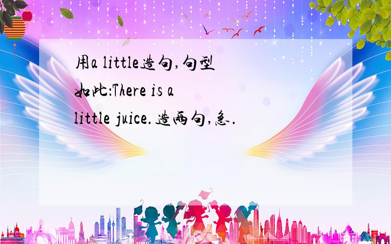 用a little造句,句型如此：There is a little juice.造两句,急.