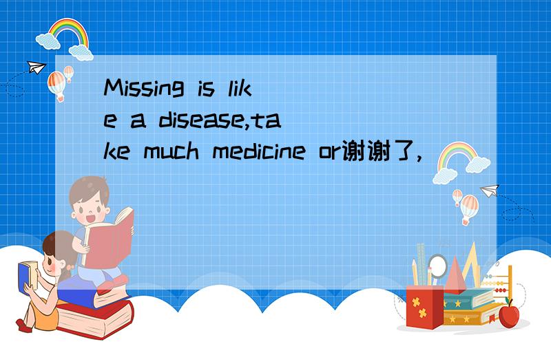 Missing is like a disease,take much medicine or谢谢了,