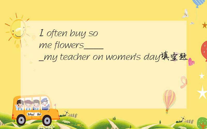 I often buy some flowers_____my teacher on women's day填空题