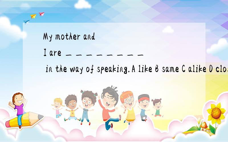 My mother and I are ________ in the way of speaking.A like B same C alike D closed请问BC选哪个,为什么不用另一个?为什么same前要加the?