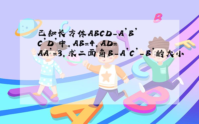 已知长方体ABCD-A'B'C'D'中,AB=4,AD=AA’=3,求二面角B-A'C'-B'的大小