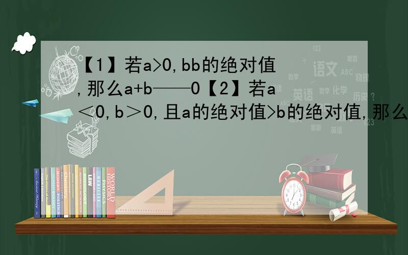 【1】若a>0,bb的绝对值,那么a+b——0【2】若a＜0,b＞0,且a的绝对值>b的绝对值,那么a+b——0填大于小于
