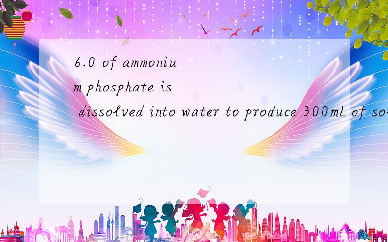 6.0 of ammonium phosphate is dissolved into water to produce 300mL of solution.What are the concentrations (in mol/L) of the ammonium ions and phosphate ions present?我是加拿大高中生.大概中文就是有6克(NH4)2PO4融化在300毫升水里,