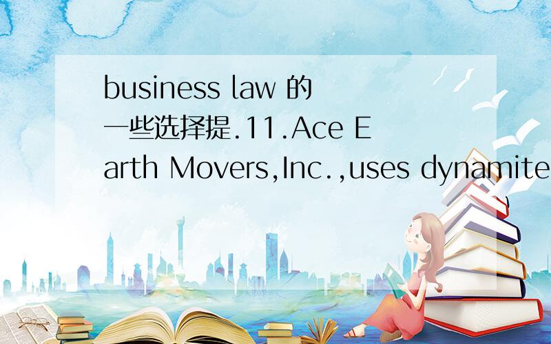 business law 的一些选择提.11.Ace Earth Movers,Inc.,uses dynamite to prepare land for highway projects.Strict liability is imposed on this activity because:a.Ace is a corporation.b.The activity is inherently negligent.c.The activity is of a dang