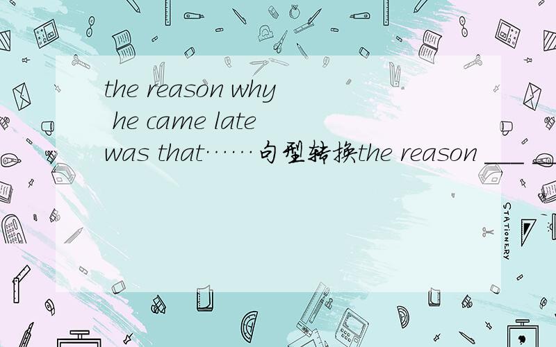 the reason why he came late was that……句型转换the reason ___ ___ ___ ___was that……